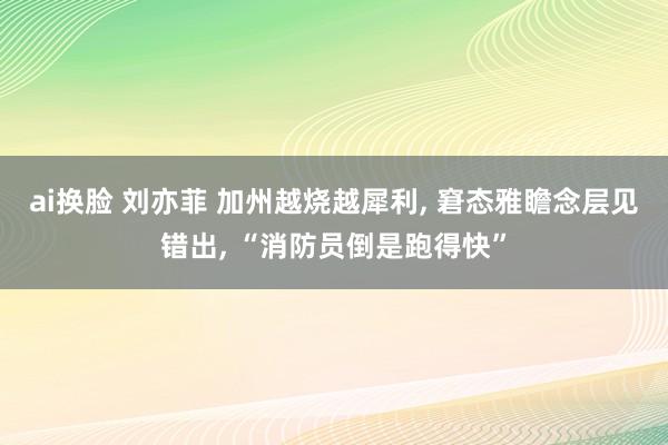 ai换脸 刘亦菲 加州越烧越犀利， 窘态雅瞻念层见错出， “消防员倒是跑得快”