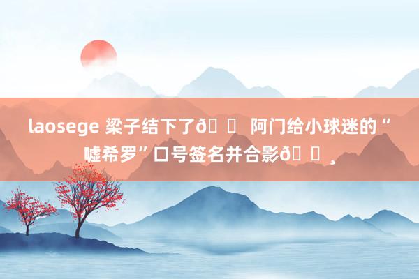 laosege 梁子结下了😠阿门给小球迷的“嘘希罗”口号签名并合影📸