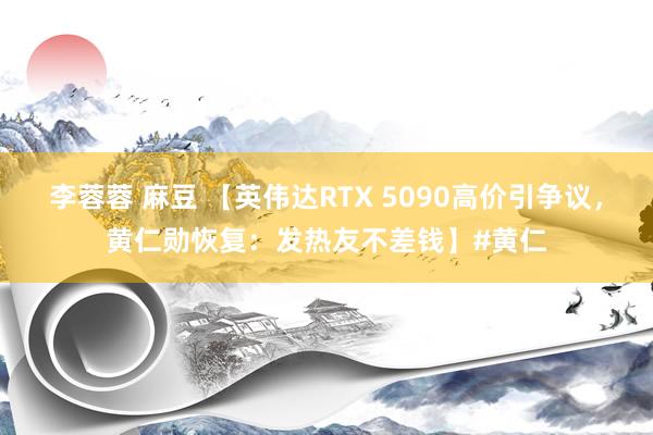 李蓉蓉 麻豆 【英伟达RTX 5090高价引争议，黄仁勋恢复：发热友不差钱】#黄仁