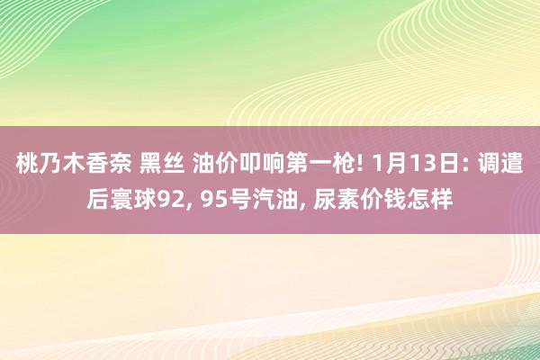 桃乃木香奈 黑丝 油价叩响第一枪! 1月13日: 调遣后寰球92， 95号汽油， 尿素价钱怎样