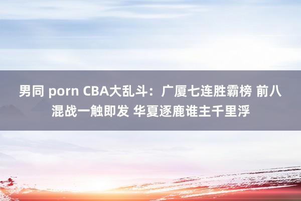 男同 porn CBA大乱斗：广厦七连胜霸榜 前八混战一触即发 华夏逐鹿谁主千里浮