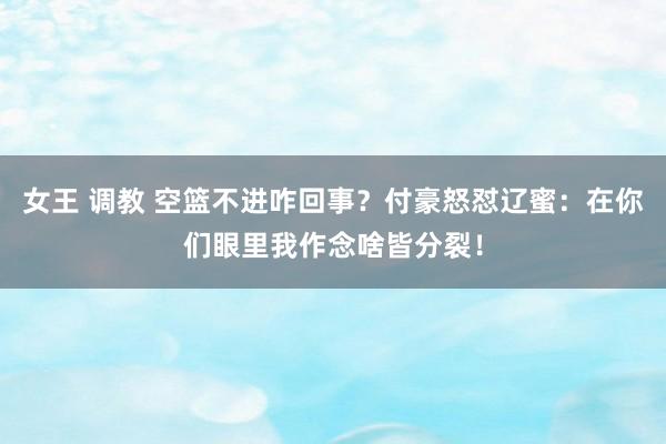 女王 调教 空篮不进咋回事？付豪怒怼辽蜜：在你们眼里我作念啥皆分裂！