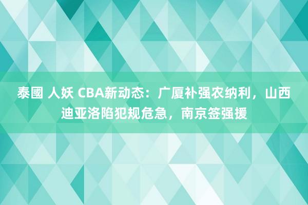 泰國 人妖 CBA新动态：广厦补强农纳利，山西迪亚洛陷犯规危急，南京签强援