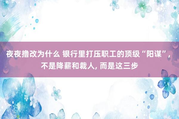 夜夜撸改为什么 银行里打压职工的顶级“阳谋”， 不是降薪和裁人， 而是这三步