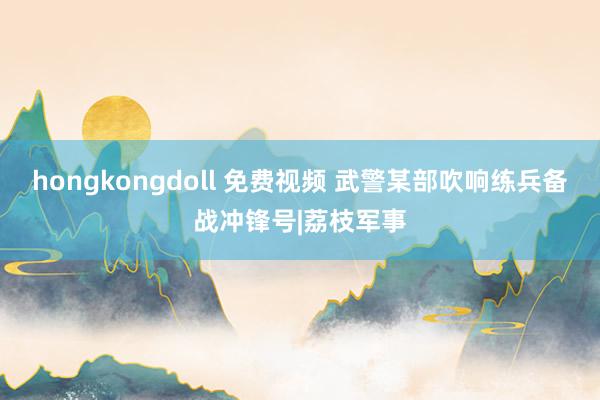 hongkongdoll 免费视频 武警某部吹响练兵备战冲锋号|荔枝军事