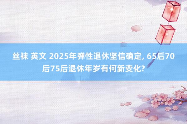 丝袜 英文 2025年弹性退休坚信确定， 65后70后75后退休年岁有何新变化?