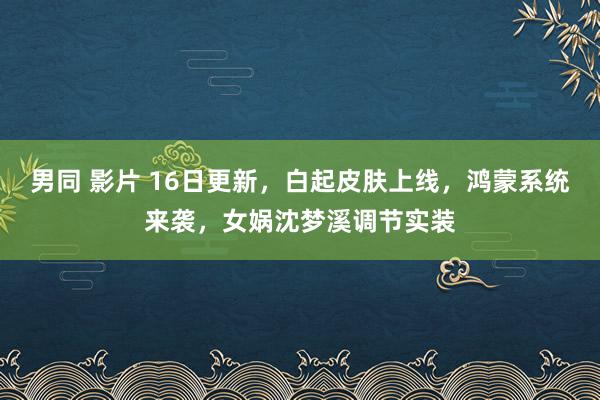 男同 影片 16日更新，白起皮肤上线，鸿蒙系统来袭，女娲沈梦溪调节实装