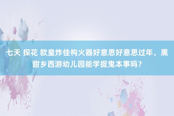 七天 探花 欧皇炸佳构火器好意思好意思过年，黑甜乡西游幼儿园能学捉鬼本事吗？