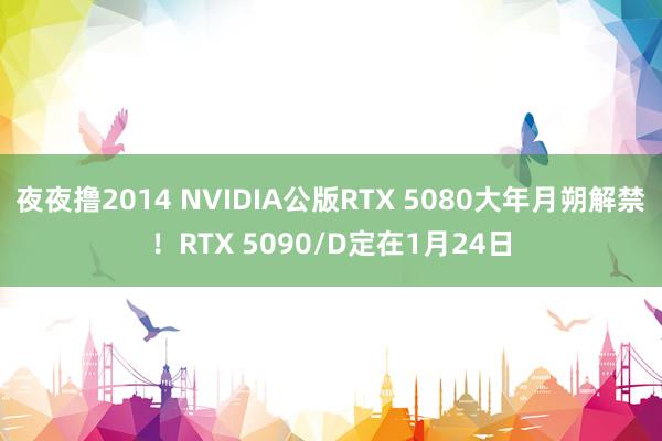 夜夜撸2014 NVIDIA公版RTX 5080大年月朔解禁！RTX 5090/D定在1月24日