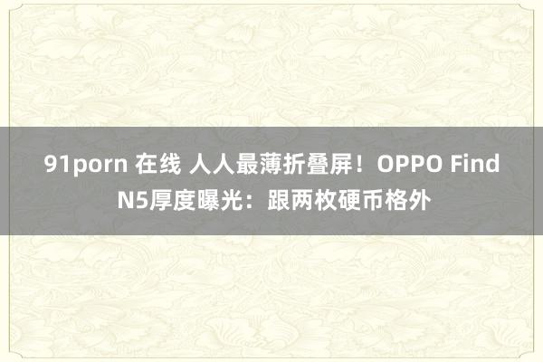 91porn 在线 人人最薄折叠屏！OPPO Find N5厚度曝光：跟两枚硬币格外