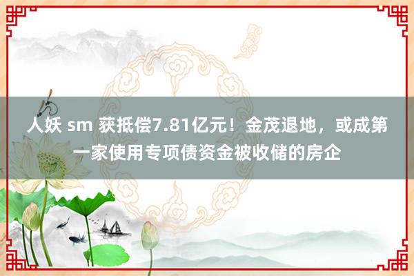 人妖 sm 获抵偿7.81亿元！金茂退地，或成第一家使用专项债资金被收储的房企