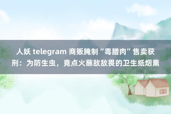 人妖 telegram 商贩腌制“毒腊肉”售卖获刑：为防生虫，竟点火蘸敌敌畏的卫生纸烟熏