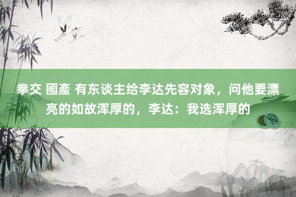 拳交 國產 有东谈主给李达先容对象，问他要漂亮的如故浑厚的，李达：我选浑厚的